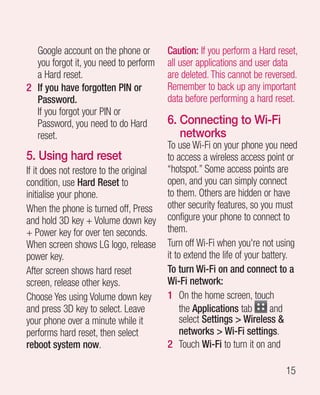 Google account on the phone or         Caution: If you perform a Hard reset,
  you forgot it, you need to perform     all user applications and user data
  a Hard reset.                          are deleted. This cannot be reversed.
2 If you have forgotten PIN or           Remember to back up any important
  Password.                              data before performing a hard reset.
  If you forgot your PIN or
  Password, you need to do Hard          6.  onnecting to Wi-Fi
                                            C
  reset.                                    networks
                                         To use Wi-Fi on your phone you need
5. Using hard reset                      to access a wireless access point or
If it does not restore to the original   “hotspot.” Some access points are
condition, use Hard Reset to             open, and you can simply connect
initialise your phone.                   to them. Others are hidden or have
When the phone is turned off, Press      other security features, so you must
and hold 3D key + Volume down key        configure your phone to connect to
+ Power key for over ten seconds.        them.
When screen shows LG logo, release       Turn off Wi-Fi when you're not using
power key.                               it to extend the life of your battery.
After screen shows hard reset            To turn Wi-Fi on and connect to a
screen, release other keys.              Wi-Fi network:
Choose Yes using Volume down key         1 On the home screen, touch
and press 3D key to select. Leave             the Applications tab       and
your phone over a minute while it             select Settings  Wireless 
performs hard reset, then select              networks  Wi-Fi settings.
reboot system now.                       2 Touch Wi-Fi to turn it on and

                                                                           15
 