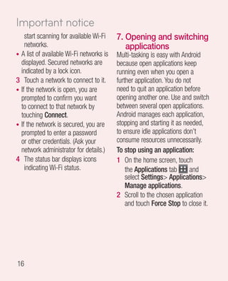 Important notice
    start scanning for available Wi-Fi    7.  pening and switching
                                             O
    networks.                                applications
• A list of available Wi-Fi networks is   Multi-tasking is easy with Android
  displayed. Secured networks are         because open applications keep
  indicated by a lock icon.               running even when you open a
3 Touch a network to connect to it.       further application. You do not
• If the network is open, you are         need to quit an application before
  prompted to confirm you want            opening another one. Use and switch
  to connect to that network by           between several open applications.
  touching Connect.                       Android manages each application,
• If the network is secured, you are      stopping and starting it as needed,
  prompted to enter a password            to ensure idle applications don’t
  or other credentials. (Ask your         consume resources unnecessarily.
  network administrator for details.)     To stop using an application:
4 The status bar displays icons           1 On the home screen, touch
    indicating Wi-Fi status.                  the Applications tab      and
                                              select Settings Applications
                                              Manage applications.
                                          2 Scroll to the chosen application
                                              and touch Force Stop to close it.




16
 