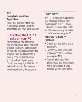 TIP!                                   LG PC SUITE
Going back to a recent
Application                            The LG PC Suite IV is a program
                                       that helps you connect your
Touch and hold the Home key.           mobile phone to a PC using a
A screen will appear listing the       USB data communication cable,
applications you have used recently.   so that you can use your mobile
                                       phone's functions on your PC.
8. nstalling the LG PC
   I                                   Major LG PC Suite IV
   suite on your PC                    functions
To synchronise your phone with
your PC via a USB cable, you need      • Create, edit and delete phone
to install the LG PC suite program       data easily.
on your PC. You can download this      • Synchronise data from a PC
program from the LG website at           or phone (contacts, calendar,
www.lg.com. Go to http://www.            messages (SMS)).
lg.com and select your region,         • Transfer multimedia files
country and language. Visit the LG       (photo, video and music) easily
website for more information on          with a simple drag  drop
installing and using the program.        between your PC and phone.




                                                                       17
 