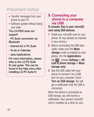 Important notice
 • Transfer messages from your      9.  onnecting your
                                       C
   phone to your PC.                   phone to a computer
 • Software update without losing      via USB
   your data                        To transfer files in your microSD
 The LG-P920 does not               card using USB devices:
 support:                           1 Install your microSD card on your
 - PC Suite connection via             phone. (It may already be inserted
 Bluetooth                             in your phone.)
 - Internet Kit in PC Suite         2 Before connecting the USB data
 - To-do in Calendar                   cable, make sure the Mass
                                       storage mode is enabled on your
 - Java Applications
                                       phone. (On the Applications
 For more information, please          tab       , choose Settings  SD
 refer to the LG PC Suite              card  phone storage  Mass
 IV user guide. This can be
                                       storage only)
 found in the Help menu after
 installing LG PC Suite IV.         3 Use the USB cable with your
                                       phone to connect it to a USB
                                       port on your computer. Touch
                                       Turn on USB storage. You will
                                       get a notification that the USB is
                                       connected.
                                    When the phone is connected as
                                    USB storage, you will receive a
                                    notification. Your phone’s microSD
                                    card is installed as a drive on your

18
 
