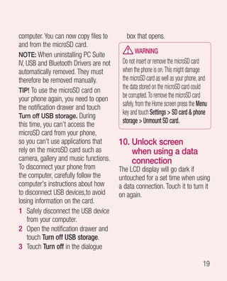 computer. You can now copy files to        box that opens.
and from the microSD card.
                                               WARNING
NOTE: When uninstalling PC Suite
IV, USB and Bluetooth Drivers are not    Do not insert or remove the microSD card
automatically removed. They must         when the phone is on. This might damage
therefore be removed manually.           the microSD card as well as your phone, and
TIP! To use the microSD card on
                                         the data stored on the microSD card could
your phone again, you need to open       be corrupted. To remove the microSD card
the notification drawer and touch        safely, from the Home screen press the Menu
Turn off USB storage. During
                                         key and touch Settings  SD card  phone
this time, you can’t access the          storage  Unmount SD card.
microSD card from your phone,
so you can’t use applications that      10.  nlock screen
                                            U
rely on the microSD card such as            when using a data
camera, gallery and music functions.        connection
To disconnect your phone from           The LCD display will go dark if
the computer, carefully follow the      untouched for a set time when using
computer's instructions about how       a data connection. Touch it to turn it
to disconnect USB devices,to avoid      on again.
losing information on the card.
1 Safely disconnect the USB device
    from your computer.
2 Open the notification drawer and
    touch Turn off USB storage.
3 Touch Turn off in the dialogue

                                                                                 19
 