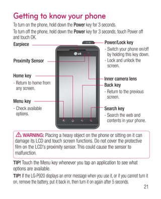 Getting to know your phone
To turn on the phone, hold down the Power key for 3 seconds.
To turn off the phone, hold down the Power key for 3 seconds, touch Power off
and touch OK.
Earpiece                                                  Power/Lock key
                                                          -  witch your phone on/off
                                                            S
                                                            by holding this key down.
Proximity Sensor                                          -  ock and unlock the
                                                            L
                                                            screen.
Home key
                                                          Inner camera lens
-  eturn to home from
  R                                                       Back key
  any screen.
                                                          -  eturn to the previous
                                                            R
                                                            screen.
Menu key
-  heck available
  C                                                       Search key
  options.                                                -  earch the web and
                                                            S
                                                            contents in your phone.

      WARNING: Placing a heavy object on the phone or sitting on it can
 damage its LCD and touch screen functions. Do not cover the protective
 film on the LCD's proximity sensor. This could cause the sensor to
 malfunction.
TIP! Touch the Menu key whenever you tap an application to see what
options are available.
TIP! If the LG-P920 displays an error message when you use it, or if you cannot turn it
on, remove the battery, put it back in, then turn it on again after 5 seconds.
                                                                                   21
 