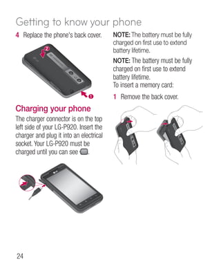 Getting to know your phone
4 Replace the phone's back cover.        NOTE: The battery must be fully
                                         charged on first use to extend
                                         battery lifetime.
                                         NOTE: The battery must be fully
                                         charged on first use to extend
                                         battery lifetime.
                                         To insert a memory card:
                                         1 Remove the back cover.
Charging your phone
The charger connector is on the top
left side of your LG-P920. Insert the
charger and plug it into an electrical
socket. Your LG-P920 must be
charged until you can see .




24
 