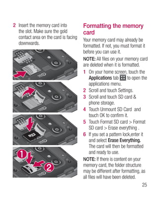 2 Insert the memory card into          Formatting the memory
  the slot. Make sure the gold         card
  contact area on the card is facing   Your memory card may already be
  downwards.                           formatted. If not, you must format it
                                       before you can use it.
                                       NOTE: All files on your memory card
                                       are deleted when it is formatted.
                                       1 On your home screen, touch the
                                            Applications tab       to open the
                                            applications menu.
                                       2 Scroll and touch Settings.
                                       3 Scroll and touch SD card 
                                            phone storage.
                                       4 Touch Unmount SD Card and
                                            touch OK to confirm it.
                                       5 Touch Format SD card  Format
                                            SD card  Erase everything .
                                       6 If you set a pattern lock,enter it
                                            and select Erase Everything.
                                            The card will then be formatted
                                            and ready to use.
                                       NOTE: If there is content on your
                                       memory card, the folder structure
                                       may be different after formatting, as
                                       all files will have been deleted.
                                                                            25
 