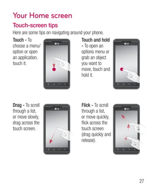 Your Home screen
Touch-screen tips
Here are some tips on navigating around your phone.
Touch - To                             Touch and hold
choose a menu/                         - To open an
option or open                         options menu or
an application,                        grab an object
touch it.                              you want to
                                       move, touch and
                                       hold it.




Drag - To scroll                      Flick - To scroll
through a list,                       through a list,
or move slowly,                       or move quickly,
drag across the                       flick across the
touch screen.                         touch screen
                                      (drag quickly and
                                      release).




                                                          27
 