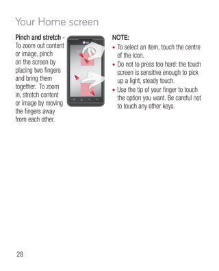 Your Home screen
Pinch and stretch -   NOTE:
To zoom out content   • To select an item, touch the centre
or image, pinch         of the icon.
on the screen by      • Do not to press too hard: the touch
placing two fingers     screen is sensitive enough to pick
and bring them          up a light, steady touch.
together. To zoom     • Use the tip of your finger to touch
in, stretch content     the option you want. Be careful not
or image by moving      to touch any other keys.
the fingers away
from each other.




28
 