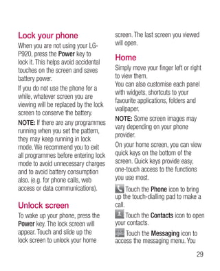 Lock your phone                        screen. The last screen you viewed
When you are not using your LG-        will open.
P920, press the Power key to
lock it. This helps avoid accidental
                                       Home
touches on the screen and saves        Simply move your finger left or right
battery power.                         to view them.
                                       You can also customise each panel
If you do not use the phone for a
                                       with widgets, shortcuts to your
while, whatever screen you are
                                       favourite applications, folders and
viewing will be replaced by the lock
                                       wallpaper.
screen to conserve the battery.
                                       NOTE: Some screen images may
NOTE: If there are any programmes
                                       vary depending on your phone
running when you set the pattern,
                                       provider.
they may keep running in lock
mode. We recommend you to exit         On your home screen, you can view
all programmes before entering lock    quick keys on the bottom of the
mode to avoid unnecessary charges      screen. Quick keys provide easy,
and to avoid battery consumption       one-touch access to the functions
also. (e.g. for phone calls, web       you use most.
access or data communications).              Touch the Phone icon to bring
                                       up the touch-dialling pad to make a
Unlock screen                          call.
To wake up your phone, press the             Touch the Contacts icon to open
Power key. The lock screen will        your contacts.
appear. Touch and slide up the               Touch the Messaging icon to
lock screen to unlock your home        access the messaging menu. You
                                                                         29
 