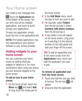 Your Home screen
can create a new message here.               the home screen.
     Touch the Applications tab            2 In the Edit Mode menu, touch
at the bottom of the screen. You             the type of item you want to add.
can then view all the installed            3 For example, select Folders
applications. Just touch to scroll           from the list and tap it. Select
through your applications.                   Contacts with phone numbers
To open any application, simply              from the list and tap it.
touch the icon in the applications list.   4 A new folder’s icon will appear
                                             on the home screen. Long press
NOTE: Pre-loaded applications may
                                             on it and drag it to the desired
vary depending on your phone’s
                                             location on the right panel and
software or your service provider.
                                             take your finger off the screen.
Adding widgets to your                       TIP! To add an application icon
home screen                                  to the home screen from the
You can customise your home                  Applications menu, touch and
screen by adding shortcuts,                  hold the application you want
widgets or folders to it. For more           to add.
convenience when using your phone,
put your favourite widgets on the          To remove an application icon
home screen.                               from the home screen:
To add an icon to your home                1 Touch and hold the icon you want
screen:                                       to remove. The bin icon    will
1 On the home screen, touch the               appear.
   Menu key         and select Add.        2 Drag and drop the application
   Or long touch the empty part of
30
 