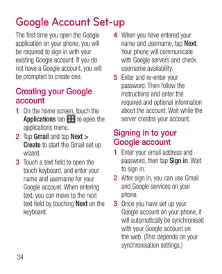 Google Account Set-up
The first time you open the Google     4 When you have entered your
application on your phone, you will      name and username, tap Next.
be required to sign in with your         Your phone will communicate
existing Google account. If you do       with Google servers and check
not have a Google account, you will      username availability.
be prompted to create one.             5 Enter and re-enter your
                                         password. Then follow the
Creating your Google                     instructions and enter the
account                                  required and optional information
1 On the home screen, touch the          about the account. Wait while the
  Applications tab       to open the     server creates your account.
  applications menu.
2 Tap Gmail and tap Next              Signing in to your
  Create to start the Gmail set up     Google account
  wizard.                              1 Enter your email address and
3 Touch a text field to open the         password, then tap Sign in. Wait
  touch keyboard, and enter your         to sign in.
  name and username for your           2 After sign in, you can use Gmail
  Google account. When entering          and Google services on your
  text, you can move to the next         phone.
  text field by touching Next on the   3 Once you have set up your
  keyboard.                              Google account on your phone, it
                                         will automatically be synchronised
                                         with your Google account on
                                         the web. (This depends on your
                                         synchronisation settings.)
34
 