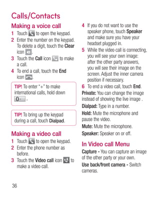 Calls/Contacts
Making a voice call                    4 If you do not want to use the
1 Touch      to open the keypad.           speaker phone, touch Speaker
2 Enter the number on the keypad.          and make sure you have your
  To delete a digit, touch the Clear       headset plugged in.
  icon .                               5 While the video call is connecting,
3 Touch the Call icon       to make        you will see your own image:
  a call.                                  after the other party answers,
                                           you will see their image on the
4 To end a call, touch the End
                                           screen. Adjust the inner camera
  icon     .
                                           position if necessary.
 TIP! To enter “+” to make             6 To end a video call, touch End.
 international calls, hold down        Private: You can change the image
        .                              instead of showing the live image .
                                       Dialpad: Type in a number.
 TIP! To bring up the keypad           Hold: Mute the microphone and
 during a call, touch Dialpad.         pause the video.
                                       Mute: Mute the microphone.
Making a video call                    Speaker: Speaker on or off.
1 Touch      to open the keypad.
                                       In Video call Menu
2 Enter the phone number as
  before.                              Capture - You can capture an image
                                       of the other party or your own.
3 Touch the Video call icon     to
  make a video call.                   Use back/front camera - Switch
                                       cameras.

36
 