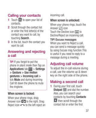 Calling your contacts                   incoming call.
1 Touch         to open your list of    When screen is unlocked:
  contacts.                             When your phone rings, touch the
2 Scroll through the contact list       Answer      icon
  or enter the first letter(s) of the   Touch the Decline icon     to
  contact you want to call, by          Decline/Reject an incoming call.
  touching Search.                      TIP! Excuse messages
3 In the list, touch the contact you    When you want to Reject a call,
  want to call.                         you can send a message quickly
Answering and rejecting                 by using Excuse msg function.This
                                        is useful if you need to reply to a
a call                                  message during a meeting.
 TIP! If you forgot to put the
 phone in silent mode then Tap on       Adjusting call volume
 Applications tab        Settings      To adjust the in-call volume during
  Gesture  Use motion                 a call, use the volume up  down
 gestures  Incoming call              key on the right side of the phone.
 tick Mute and during Incoming
 Call tilt down the phone to mute       Making a second call
 the ringtone.                          1 During your first call, touch
                                          Dialpad        and dial the number.
When screen is locked:                    Also, you can search your
When your phone rings, drag               contacts by touching Contacts
Answer icon    to the right. Drag             then scroll through the
Reject icon   to the left reject an       contact list or enter the first
                                                                          37
 