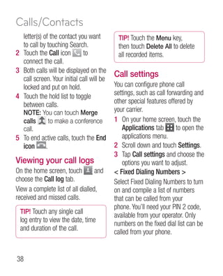 Calls/Contacts
  letter(s) of the contact you want         TIP! Touch the Menu key,
  to call by touching Search.               then touch Delete All to delete
2 Touch the Call icon        to             all recorded items.
  connect the call.
3 Both calls will be displayed on the
  call screen. Your initial call will be
                                           Call settings
  locked and put on hold.                  You can configure phone call
4 Touch the hold list to toggle            settings, such as call forwarding and
  between calls.                           other special features offered by
   NOTE: You can touch Merge               your carrier.
   calls   to make a conference            1 On your home screen, touch the
   call.                                       Applications tab       to open the
5 To end active calls, touch the End           applications menu.
  icon    .                                2  croll down and touch Settings.
                                               S
                                           3 Tap Call settings and choose the
Viewing your call logs                         options you want to adjust.
On the home screen, touch          and      Fixed Dialing Numbers 
choose the Call log tab.                   Select Fixed Dialing Numbers to turn
View a complete list of all dialled,       on and compile a list of numbers
received and missed calls.                 that can be called from your
                                           phone. You’ll need your PIN 2 code,
 TIP! Touch any single call
                                           available from your operator. Only
 log entry to view the date, time
                                           numbers on the fixed dial list can be
 and duration of the call.
                                           called from your phone.


38
 