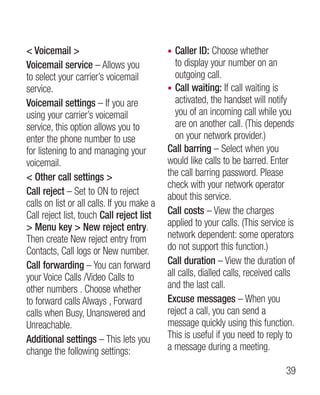 Voicemail                                •  Caller ID: Choose whether
Voicemail service – Allows you                 to display your number on an
to select your carrier’s voicemail             outgoing call.
service.                                    • Call waiting: If call waiting is
Voicemail settings – If you are                activated, the handset will notify
using your carrier’s voicemail                 you of an incoming call while you
service, this option allows you to             are on another call. (This depends
enter the phone number to use                  on your network provider.)
for listening to and managing your          Call barring – Select when you
voicemail.                                  would like calls to be barred. Enter
 Other call settings                      the call barring password. Please
                                            check with your network operator
Call reject – Set to ON to reject           about this service.
calls on list or all calls. If you make a
Call reject list, touch Call reject list    Call costs – View the charges
 Menu key  New reject entry.              applied to your calls. (This service is
Then create New reject entry from           network dependent: some operators
Contacts, Call logs or New number.          do not support this function.)
Call forwarding – You can forward           Call duration – View the duration of
your Voice Calls /Video Calls to            all calls, dialled calls, received calls
other numbers . Choose whether              and the last call.
to forward calls Always , Forward           Excuse messages – When you
calls when Busy, Unanswered and             reject a call, you can send a
Unreachable.                                message quickly using this function.
Additional settings – This lets you         This is useful if you need to reply to
change the following settings:              a message during a meeting.

                                                                                 39
 