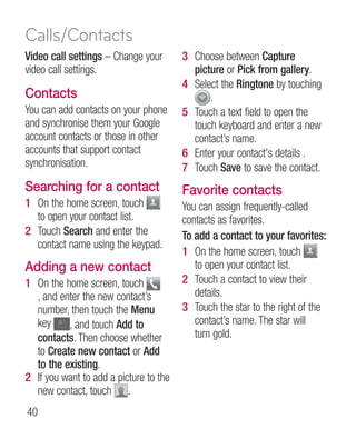 Calls/Contacts
Video call settings – Change your       3 Choose between Capture
video call settings.                      picture or Pick from gallery.
                                        4 Select the Ringtone by touching
Contacts                                      .
You can add contacts on your phone      5 Touch a text field to open the
and synchronise them your Google          touch keyboard and enter a new
account contacts or those in other        contact’s name.
accounts that support contact           6 Enter your contact's details .
synchronisation.                        7 Touch Save to save the contact.
Searching for a contact                 Favorite contacts
1 On the home screen, touch             You can assign frequently-called
  to open your contact list.            contacts as favorites.
2 Touch Search and enter the            To add a contact to your favorites:
  contact name using the keypad.
                                        1 On the home screen, touch
Adding a new contact                       to open your contact list.
1 On the home screen, touch             2 Touch a contact to view their
  , and enter the new contact’s            details.
  number, then touch the Menu           3 Touch the star to the right of the
  key     , and touch Add to               contact’s name. The star will
  contacts. Then choose whether            turn gold.
  to Create new contact or Add
  to the existing.
2 If you want to add a picture to the
  new contact, touch .
40
 