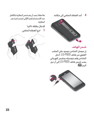 ‫مالحظة: يجب أن يتم شحن البطارية بالكامل‬           ‫4 4أعد الغطاء الخلفي إلى مكانه.‬
      ‫عند االستخدام للمرة األولى لتمديد فترة عمر‬
                                        ‫البطارية.‬
                        ‫إلدخال بطاقة ذاكرة:‬
                    ‫1 1انزع الغطاء الخلفي.‬




                                                                        ‫شحن الهاتف‬
                                                      ‫إن موصل الشاحن موجود على الجانب‬
                                                          ‫العلوي من هاتف 029‪ .LG-P‬أدخل‬
                                                    ‫الشاحن وقم بتوصيله بمقبس كهربائي.‬
                                                     ‫يجب شحن هاتف 029‪ LG-P‬إلى أن ترى‬
                                                                              ‫الرمز .‬




‫32‬
 