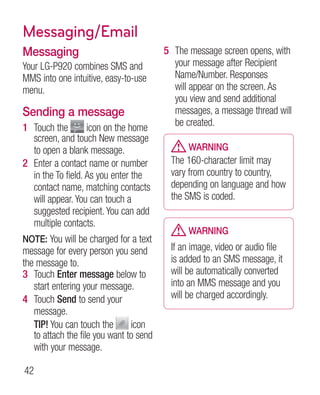 Messaging/Email
Messaging                                5 The message screen opens, with
Your LG-P920 combines SMS and              your message after Recipient
MMS into one intuitive, easy-to-use        Name/Number. Responses
menu.                                      will appear on the screen. As
                                           you view and send additional
Sending a message                          messages, a message thread will
1 Touch the         icon on the home       be created.
   screen, and touch New message
   to open a blank message.                    WARNING
2 Enter a contact name or number          The 160-character limit may
   in the To field. As you enter the      vary from country to country,
   contact name, matching contacts        depending on language and how
   will appear. You can touch a           the SMS is coded.
   suggested recipient. You can add
   multiple contacts.
                                               WARNING
 OTE: You will be charged for a text
N
message for every person you send         If an image, video or audio file
the message to.                           is added to an SMS message, it
3 Touch Enter message below to            will be automatically converted
   start entering your message.           into an MMS message and you
4 Touch Send to send your                 will be charged accordingly.
   message.
   TIP! You can touch the        icon
   to attach the file you want to send
   with your message.

42
 