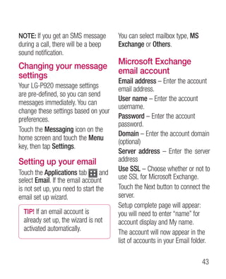 NOTE: If you get an SMS message         You can select mailbox type, MS
during a call, there will be a beep     Exchange or Others.
sound notification.
                                        Microsoft Exchange
Changing your message
                                        email account
settings
                                        Email address – Enter the account
Your LG-P920 message settings           email address.
are pre-defined, so you can send
                                        User name – Enter the account
messages immediately. You can
                                        username.
change these settings based on your
preferences.                            Password – Enter the account
                                        password.
Touch the Messaging icon on the
                                        Domain – Enter the account domain
home screen and touch the Menu
                                        (optional)
key, then tap Settings.
                                        Server address – Enter the server
Setting up your email                   address
                                        Use SSL – Choose whether or not to
Touch the Applications tab        and
select Email. If the email account      use SSL for Microsoft Exchange.
is not set up, you need to start the    Touch the Next button to connect the
email set up wizard.                    server.
                                        Setup complete page will appear:
  TIP! If an email account is           you will need to enter “name” for
  already set up, the wizard is not     account display and My name.
  activated automatically.              The account will now appear in the
                                        list of accounts in your Email folder.

                                                                          43
 