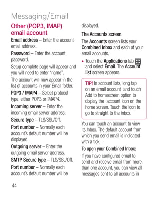 Messaging/Email
Other (POP3, IMAP)                       displayed.
email account                            The Accounts screen
Email address – Enter the account        The Accounts screen lists your
email address.                           Combined Inbox and each of your
Password – Enter the account             email accounts.
password.                                • Touch the Applications tab
Setup complete page will appear and        and select Email. The Account
you will need to enter “name”.             list screen appears.
The account will now appear in the
                                           TIP! In account lists, long tap
list of accounts in your Email folder.
                                           on an email account and touch
POP3 / IMAP4 – Select protocol             Add to homescreen option to
type, either POP3 or IMAP4.                display the account icon on the
Incoming server – Enter the                home screen. Touch the icon to
incoming email server address.             go to straight to the inbox.
Secure type – TLS/SSL/Off.
                                         You can touch an account to view
Port number – Normally each              its Inbox. The default account from
account’s default number will be         which you send email is indicated
displayed.                               with a tick.
Outgoing server – Enter the              To open your Combined Inbox:
outgoing email server address.
                                         If you have configured email to
SMTP Secure type – TLS/SSL/Off.          send and receive email from more
Port number – Normally each              than one account, you can view all
account’s default number will be         messages sent to all accounts in

44
 