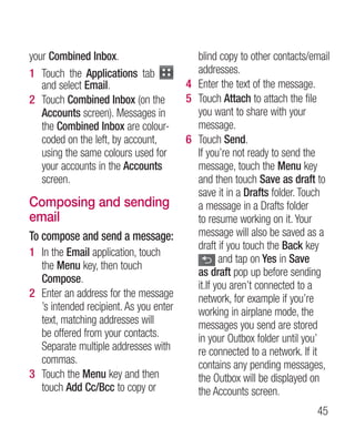 your Combined Inbox.                      blind copy to other contacts/email
1 Touch the Applications tab              addresses.
   and select Email.                    4 Enter the text of the message.
2 Touch Combined Inbox (on the          5 Touch Attach to attach the file
   Accounts screen). Messages in          you want to share with your
   the Combined Inbox are colour-         message.
   coded on the left, by account,       6 Touch Send.
   using the same colours used for        If you’re not ready to send the
   your accounts in the Accounts          message, touch the Menu key
   screen.                                and then touch Save as draft to
                                          save it in a Drafts folder. Touch
Composing and sending                     a message in a Drafts folder
email                                     to resume working on it. Your
To compose and send a message:            message will also be saved as a
                                          draft if you touch the Back key
1 In the Email application, touch
                                                 and tap on Yes in Save
  the Menu key, then touch
                                          as draft pop up before sending
  Compose.
                                          it.If you aren’t connected to a
2 Enter an address for the message        network, for example if you’re
  ’s intended recipient. As you enter     working in airplane mode, the
  text, matching addresses will           messages you send are stored
  be offered from your contacts.          in your Outbox folder until you’
  Separate multiple addresses with        re connected to a network. If it
  commas.                                 contains any pending messages,
3 Touch the Menu key and then             the Outbox will be displayed on
  touch Add Cc/Bcc to copy or             the Accounts screen.
                                                                        45
 