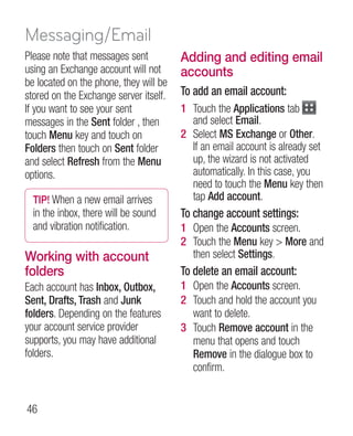 Messaging/Email
Please note that messages sent          Adding and editing email
using an Exchange account will not      accounts
be located on the phone, they will be
stored on the Exchange server itself.   To add an email account:
If you want to see your sent            1 Touch the Applications tab
messages in the Sent folder , then        and select Email.
touch Menu key and touch on             2 Select MS Exchange or Other.
Folders then touch on Sent folder         If an email account is already set
and select Refresh from the Menu          up, the wizard is not activated
options.                                  automatically. In this case, you
                                          need to touch the Menu key then
  TIP! When a new email arrives           tap Add account.
  in the inbox, there will be sound     To change account settings:
  and vibration notification.           1 Open the Accounts screen.
                                        2 Touch the Menu key  More and
Working with account                      then select Settings.
folders                                 To delete an email account:
Each account has Inbox, Outbox,         1 Open the Accounts screen.
Sent, Drafts, Trash and Junk            2 Touch and hold the account you
folders. Depending on the features        want to delete.
your account service provider           3 Touch Remove account in the
supports, you may have additional         menu that opens and touch
folders.                                  Remove in the dialogue box to
                                          confirm.


46
 