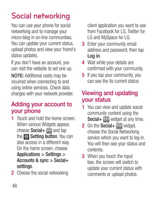 Social networking
You can use your phone for social        client application you want to use
networking and to manage your            from Facebook for LG, Twitter for
micro-blog in on-line communities.       LG and MySpace for LG.
You can update your current status,    3 Enter your community email
upload photos and view your friend's     address and password, then tap
status updates.                          Log in.
If you don’t have an account, you      4 Wait while your details are
can visit the website to set one up.     confirmed with your community.
NOTE: Additional costs may be          5 If you tap your community, you
incurred when connecting to and          can see the its current status.
using online services. Check data
charges with your network provider.    Viewing and updating
                                       your status
Adding your account to                 1 You can view and update social
your phone                               community content using the
1 Touch and hold the home screen.        Social+       widget at any time.
  When various Widgets appear,         2 On the Social+        widget,
  choose Social+ and tap                 choose the Social Networking
  the Setting button. You can            service which you want to log in.
  also access in a different way.        You will then see your status and
  On the home screen, choose             contents.
  Applications  Settings             3 When you touch the input
  Accounts  sync  Social+              box, the screen will switch to
  settings.                              update your current status with
2 Choose the social networking           comments or upload photos.

48
 