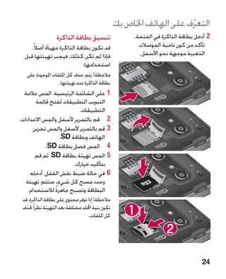 ‫التعرف على الهاتف اخلاص بك‬
                                                                        ‫ّ‬
                   ‫تنسيق بطاقة الذاكرة‬                  ‫22أدخل بطاقة الذاكرة في الفتحة.‬
     ‫قد تكون بطاقة الذاكرة مهيأة أصالً.‬                   ‫تأكد من كون ناحية الموصالت‬
  ‫فإذا لم تكن كذلك، فيجب تهيئتها قبل‬                      ‫الذهبية موجهة نحو األسفل.‬
                            ‫استخدامها.‬
   ‫مالحظة: يتم حذف كل امللفات املوجودة على‬
                   ‫بطاقة الذاكرة عند تهيئتها.‬
  ‫11على الشاشة الرئيسية، المس عالمة‬
        ‫التبويب التطبيقات لفتح قائمة‬
                          ‫التطبيقات.‬
‫2 2قم بالتمرير ألسفل والمس االعدادات.‬
      ‫33قم بالتمرير ألسفل والمس تخزين‬
                  ‫الهاتف وبطاقة ‪.SD‬‬
            ‫4 4المس فصل بطاقة ‪.SD‬‬
       ‫55المس تهيئة بطاقة ‪ ،SD‬ثم قم‬
                       ‫بتأكيد خيارك.‬
     ‫66في حالة ضبط نقش القفل، أدخله‬
   ‫وحدد مسح كل شيء. ستتم تهيئة‬
    ‫البطاقة وتصبح جاهزة لالستخدام.‬
                ‫ً‬
 ‫مالحظة: إذا توفر محتوى على بطاقة الذاكرة، قد‬
 ‫تكون بنية اجمللد مختلفة بعد التهيئة نظرا ً حلذف‬
                                    ‫كل امللفات.‬




                                                                                   ‫42‬
 