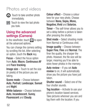 Photos and videos
      T
       ouch to take another photo        Colour effect – Choose a colour
      immediately.                        tone for your new photo. Choose
     T
      ouch to view the last photo        between None, Sepia, Mono,
     you took.                            Negative, Vivid and Solarize.
                                          Timer – The self-timer allows you to
Using the advanced                        set a delay before a picture is taken
settings (Camera)                         after pressing the shutter.
In the viewfinder, touch        to open   Shot mode – Select shooting mode
all the advanced options.                 from Normal or Continuous shot.
You can change the camera setting         Image quality – Choose between
by scrolling the list. After selecting    Super Fine, Fine and Normal. The
an option, touch the Back key.            finer the quality, the sharper the
Focus – Select the focus option           photo. However, the file size will be
from Auto, Macro, Continuous AF           larger, meaning you’ll be able to
and Face tracking.                        store fewer photos in the memory.
Image size – Touch to set the size        Auto review – If you set Auto
(in pixels) of the picture you are        review to on, it will automatically
taking.                                   show you the picture you have just
                                          taken.
Scene mode – Choose between
Auto, Portrait, Landscape, Sunset         Shutter sound – Select one of the
and Night.                                four shutter sounds.
White balance – Choose between            Tag location – Activate to use your
Auto, Incandescent, Sunny,                phone’s location-based services.
Fluorescent and Cloudy.                   Take pictures wherever you are and
                                          tag them with the location. If you
52
 