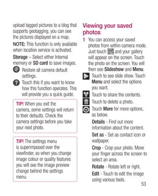 upload tagged pictures to a blog that   Viewing your saved
supports geotagging, you can see        photos
the pictures displayed on a map.        1  ou can access your saved
                                          Y
NOTE: This function is only available     photos from within camera mode.
when location service is activated.       Just touch       and your gallery
Storage – Select either Internal          will appear on the screen. Touch
memory or SD card to save images.         the photo on the screen. You will
     R
      estore all camera default          then see Slideshow and Menu.
     settings.                               T
                                              ouch to see slide show. Touch
     T
      ouch this if you want to know         Menu and select the options
     how this function operates. This        you want.
     will provide you a quick guide.         T
                                              ouch to share the contents.
 TIP! When you exit the                      T
                                              ouch to delete a photo.
 camera, some settings will return            ouch More for more options,
                                             T
 to their defaults. Check the                as below.
 camera settings before you take             Details - Find out more
 your next photo.                            information about the content.
                                             Set as - Set as contact icon or
 TIP! The settings menu                      wallpaper.
 is superimposed over the                    Crop - Crop your photo. Move
 viewfinder, so when you change              your finger across the screen to
 image colour or quality features            select an area.
 you will see the image preview              Rotate - Rotate left or right.
 change behind the settings
                                             Edit - Touch to edit the image
 menu.
                                             using various tools.
                                                                            53
 