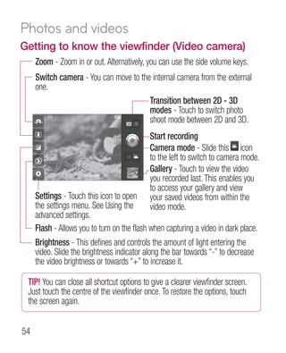 Photos and videos
Getting to know the viewfinder (Video camera)
     Zoom - Zoom in or out. Alternatively, you can use the side volume keys.
     Switch camera - You can move to the internal camera from the external
     one.
                                        Transition between 2D - 3D
                                        modes - Touch to switch photo
                                        shoot mode between 2D and 3D.
                                            Start recording
                                            Camera mode - Slide this icon
                                            to the left to switch to camera mode.
                                            Gallery - Touch to view the video
                                            you recorded last. This enables you
                                            to access your gallery and view
     Settings - Touch this icon to open     your saved videos from within the
     the settings menu. See Using the       video mode.
     advanced settings.
     Flash - Allows you to turn on the flash when capturing a video in dark place.
     Brightness - This defines and controls the amount of light entering the
     video. Slide the brightness indicator along the bar towards “-” to decrease
     the video brightness or towards “+” to increase it.

 TIP! You can close all shortcut options to give a clearer viewfinder screen.
 Just touch the centre of the viewfinder once. To restore the options, touch
 the screen again.


54
 