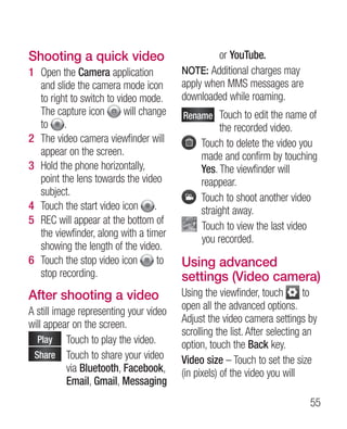Shooting a quick video                            or YouTube.
1 Open the Camera application           NOTE: Additional charges may
  and slide the camera mode icon        apply when MMS messages are
  to right to switch to video mode.     downloaded while roaming.
  The capture icon        will change   Rename  ouch to edit the name of
                                               T
  to .                                            the recorded video.
2 The video camera viewfinder will           T
                                              ouch to delete the video you
  appear on the screen.                      made and confirm by touching
3 Hold the phone horizontally,               Yes. The viewfinder will
  point the lens towards the video           reappear.
  subject.
                                             T
                                              ouch to shoot another video
4 Touch the start video icon .               straight away.
5 REC will appear at the bottom of
                                             T
                                              ouch to view the last video
  the viewfinder, along with a timer
                                             you recorded.
  showing the length of the video.
6 Touch the stop video icon        to   Using advanced
  stop recording.                       settings (Video camera)
After shooting a video                  Using the viewfinder, touch         to
A still image representing your video   open all the advanced options.
will appear on the screen.              Adjust the video camera settings by
                                        scrolling the list. After selecting an
  Play  ouch to play the video.
           T                            option, touch the Back key.
 Share  ouch to share your video
           T                            Video size – Touch to set the size
           via Bluetooth, Facebook,     (in pixels) of the video you will
           Email, Gmail, Messaging
                                                                            55
 