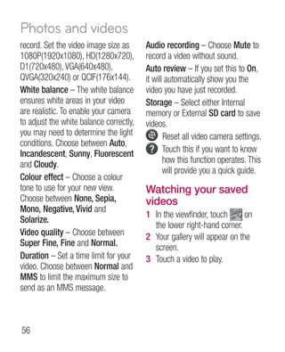 Photos and videos
record. Set the video image size as      Audio recording – Choose Mute to
1080P(1920x1080), HD(1280x720),          record a video without sound.
D1(720x480), VGA(640x480),               Auto review – If you set this to On,
QVGA(320x240) or QCIF(176x144).          it will automatically show you the
White balance – The white balance        video you have just recorded.
ensures white areas in your video        Storage – Select either Internal
are realistic. To enable your camera     memory or External SD card to save
to adjust the white balance correctly,   videos.
you may need to determine the light             R
                                                 eset all video camera settings.
conditions. Choose between Auto,
Incandescent, Sunny, Fluorescent                T
                                                 ouch this if you want to know
and Cloudy.                                     how this function operates. This
                                                will provide you a quick guide.
Colour effect – Choose a colour
tone to use for your new view.           Watching your saved
Choose between None, Sepia,              videos
Mono, Negative, Vivid and
                                         1 In the viewfinder, touch      on
Solarize.
                                           the lower right-hand corner.
Video quality – Choose between           2 Your gallery will appear on the
Super Fine, Fine and Normal.               screen.
Duration – Set a time limit for your     3 Touch a video to play.
video. Choose between Normal and
MMS to limit the maximum size to
send as an MMS message.



56
 