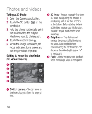 Photos and videos
Taking a 3D Photo                            b 3D focus - You can manually fine-tune
1 Open the Camera application.                 3D focus by adjusting the amount of
2 Touch the 3D button       on the             overlapping with a bar that appears
  viewfinder.                                  at the bottom. Before starting to take
                                               a 3D video, you can use this function.
3 Hold the phone horizontally, point           You can't adjust this function while
  the lens towards the subject                 recording.
  which you want to photograph.              c Brightness - This defines and
4 Touch the capture icon .                     controls the amount of light entering
5 When the image is focused,the                the video. Slide the brightness
  focus indicators turns green and             indicator along the bar towards “-” to
  the image will be captured.                  decrease the video brightness or “+”
                                               to increase it.
Getting to know the viewfinder               d Flash - Allows you to turn on the flash
(3D Video Camera)                              when capturing a video in dark place.
a
b
c
d
e


a    Switch camera - You can move to
     the internal camera from the external
     one.


58
 
