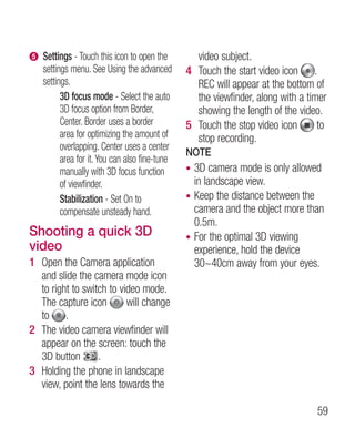e   Settings - Touch this icon to open the        video subject.
    settings menu. See Using the advanced       4 Touch the start video icon .
    settings.                                     REC will appear at the bottom of
          3D focus mode - Select the auto         the viewfinder, along with a timer
          3D focus option from Border,            showing the length of the video.
          Center. Border uses a border          5 Touch the stop video icon       to
          area for optimizing the amount of       stop recording.
          overlapping. Center uses a center
                                                NOTE
          area for it. You can also fine-tune
          manually with 3D focus function       • 3D camera mode is only allowed
          of viewfinder.                          in landscape view.
          Stabilization - Set On to             • Keep the distance between the
          compensate unsteady hand.               camera and the object more than
                                                  0.5m.
Shooting a quick 3D                             • For the optimal 3D viewing
video                                             experience, hold the device
1 Open the Camera application                     30~40cm away from your eyes.
  and slide the camera mode icon
  to right to switch to video mode.
  The capture icon        will change
  to .
2 The video camera viewfinder will
  appear on the screen: touch the
  3D button       .
3 Holding the phone in landscape
  view, point the lens towards the

                                                                                 59
 