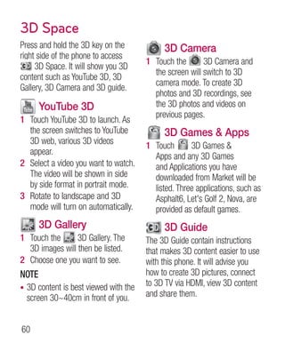 3D Space
Press and hold the 3D key on the               3D Camera
right side of the phone to access
                                         1 Touch the       3D Camera and
     3D Space. It will show you 3D
                                           the screen will switch to 3D
content such as YouTube 3D, 3D
                                           camera mode. To create 3D
Gallery, 3D Camera and 3D guide.
                                           photos and 3D recordings, see
       YouTube 3D                          the 3D photos and videos on
                                           previous pages.
1 Touch YouTube 3D to launch. As
  the screen switches to YouTube               3D Games  Apps
  3D web, various 3D videos              1 Touch       3D Games 
  appear.                                  Apps and any 3D Games
2 Select a video you want to watch.        and Applications you have
  The video will be shown in side          downloaded from Market will be
  by side format in portrait mode.         listed. Three applications, such as
3 Rotate to landscape and 3D               Asphalt6, Let's Golf 2, Nova, are
  mode will turn on automatically.         provided as default games.
       3D Gallery                              3D Guide
1 Touch the      3D Gallery. The         The 3D Guide contain instructions
  3D images will then be listed.         that makes 3D content easier to use
2 Choose one you want to see.            with this phone. It will advise you
NOTE                                     how to create 3D pictures, connect
•   3D content is best viewed with the   to 3D TV via HDMI, view 3D content
    screen 30~40cm in front of you.      and share them.


60
 