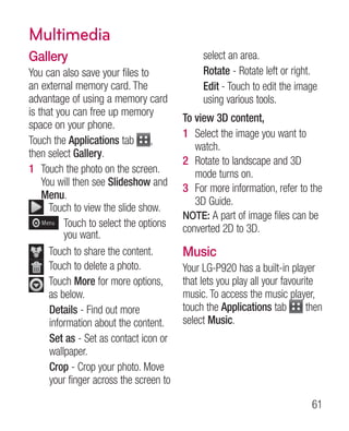 Multimedia
Gallery                                       select an area.
You can also save your files to               Rotate - Rotate left or right.
an external memory card. The                  Edit - Touch to edit the image
advantage of using a memory card              using various tools.
is that you can free up memory
                                         To view 3D content,
space on your phone.
                                         1 Select the image you want to
Touch the Applications tab ,
                                            watch.
then select Gallery.
                                         2 Rotate to landscape and 3D
1 Touch the photo on the screen.            mode turns on.
    You will then see Slideshow and
                                         3 For more information, refer to the
    Menu.
                                            3D Guide.
      T
       ouch to view the slide show.
                                         NOTE: A part of image files can be
          T
           ouch to select the options   converted 2D to 3D.
          you want.
      T
       ouch to share the content.       Music
      T
       ouch to delete a photo.          Your LG-P920 has a built-in player
       ouch More for more options,
      T                                  that lets you play all your favourite
      as below.                          music. To access the music player,
      Details - Find out more            touch the Applications tab         then
      information about the content.     select Music.
      Set as - Set as contact icon or
      wallpaper.
      Crop - Crop your photo. Move
      your finger across the screen to

                                                                             61
 