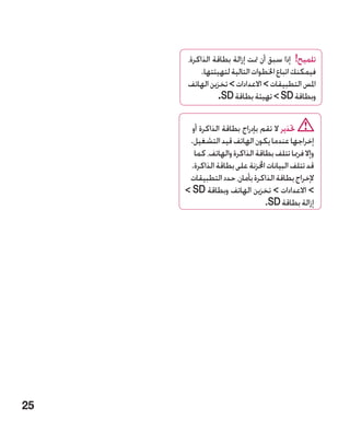 ‫تلميح! إذا سبق أن متت إزالة بطاقة الذاكرة،‬
           ‫فيمكنك اتباع اخلطوات التالية لتهيئتها.‬
      ‫املس التطبيقات  االعدادات  تخزين الهاتف‬
                 ‫وبطاقة ‪  SD‬تهيئة بطاقة ‪ D‬‏.‬
                  ‫‪S‬‬

       ‫حتذير ال تقم بإدراج بطاقة الذاكرة أو‬
      ‫إخراجها عندما يكون الهاتف قيد التشغيل.‬
        ‫وإال فرمبا تتلف بطاقة الذاكرة والهاتف، كما‬
      ‫قد تتلف البيانات اخملزنة على بطاقة الذاكرة.‬
      ‫إلخراج بطاقة الذاكرة بأمان، حدد التطبيقات‬
     ‫ االعدادات  تخزين الهاتف وبطاقة ‪ SD‬‬
                                ‫إزالة بطاقة ‪.SD‬‬




‫52‬
 
