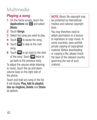 Multimedia
Playing a song                             NOTE: Music file copyright may
1 On the home screen, touch the            be protected by international
    Applications tab         and select    treaties and national copyright
    Music.                                 laws.
2 Touch Songs.                             You may therefore need to
3 Select the song you want to play.        obtain permission or a licence
4 Touch          to pause the song.        to reproduce or copy music. In
5 Touch          to skip to the next       some countries, laws prohibit
                                           private copying of copyrighted
    song.
                                           material. Before downloading
6 Touch          to go back to the start   or copying a file, please check
    of the song. Touch         twice to    the laws of the relevant country
    go back to the previous song.          governing the use of such
To adjust the volume while listening       material.
to music, touch the up and down
volume keys on the right side of
the phone.
Touch and hold any song in the list.
It will display Play, Add to playlist,
Use as ringtone, Delete and Share
as options.




62
 