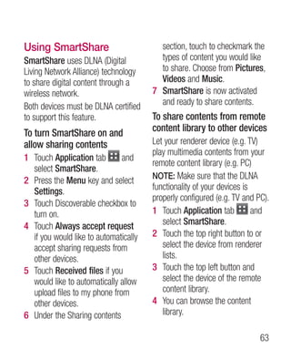Using SmartShare                         section, touch to checkmark the
SmartShare uses DLNA (Digital            types of content you would like
Living Network Alliance) technology      to share. Choose from Pictures,
to share digital content through a       Videos and Music.
wireless network.                      7 SmartShare is now activated
Both devices must be DLNA certified      and ready to share contents.
to support this feature.               To share contents from remote
To turn SmartShare on and              content library to other devices
allow sharing contents                 Let your renderer device (e.g. TV)
                                       play multimedia contents from your
1 Touch Application tab       and
                                       remote content library (e.g. PC)
  select SmartShare.
                                       NOTE: Make sure that the DLNA
2 Press the Menu key and select
  Settings.                            functionality of your devices is
                                       properly configured (e.g. TV and PC).
3 Touch Discoverable checkbox to
  turn on.                             1 Touch Application tab          and
4 Touch Always accept request             select SmartShare.
  if you would like to automatically   2 Touch the top right button to or
  accept sharing requests from            select the device from renderer
  other devices.                          lists.
5 Touch Received files if you          3 Touch the top left button and
  would like to automatically allow       select the device of the remote
  upload files to my phone from           content library.
  other devices.                       4 You can browse the content
6 Under the Sharing contents              library.

                                                                         63
 