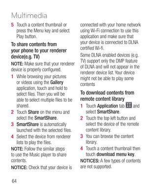 Multimedia
5 Touch a content thumbnail or            connected with your home network
  press the Menu key and select           using Wi-Fi connection to use this
  Play button.                            application and make sure that
To share contents from                    your device is connected to DLNA
your phone to your renderer               certified Wi-fi.
device(e.g. TV)                           Some DLNA enabled devices (e.g.
                                          TV) support only the DMP feature
NOTE: Make sure that your renderer
                                          of DLNA and will not appear in the
device is properly configured.
                                          renderer device list. Your device
1 While browsing your pictures            might not be able to play some
    or videos using the Gallery           contents
    application, touch and hold to
    select files. Then you will be        To download contents from
    able to select multiple files to be   remote content library
    shared.                               1 Touch Application tab        and
2 Touch Share on the menu and                select SmartShare.
    select the SmartShare.                2 Touch the top left button and
3 SmartShare is automatically                select the device of the remote
    launched with the selected files.        content library.
4 Select the device from renderer         3 You can browse the content
    lists to play the files.                 library.
NOTE: Follow the similar steps            4 Touch a content thumbnail then
to use the Music player to share             touch download menu key.
contents.                                 NOTICES: A few types of contents
NOTICE: Check that your device is         are not supported.

64
 