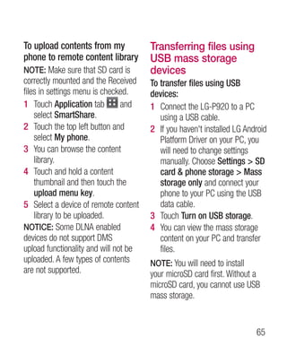 To upload contents from my             Transferring files using
phone to remote content library        USB mass storage
NOTE: Make sure that SD card is        devices
correctly mounted and the Received     To transfer files using USB
files in settings menu is checked.     devices:
1 Touch Application tab         and    1 Connect the LG-P920 to a PC
    select SmartShare.                    using a USB cable.
2 Touch the top left button and        2 If you haven't installed LG Android
    select My phone.                      Platform Driver on your PC, you
3 You can browse the content              will need to change settings
    library.                              manually. Choose Settings  SD
4 Touch and hold a content                card  phone storage  Mass
    thumbnail and then touch the          storage only and connect your
    upload menu key.                      phone to your PC using the USB
5 Select a device of remote content       data cable.
    library to be uploaded.            3 Touch Turn on USB storage.
NOTICE: Some DLNA enabled              4 You can view the mass storage
devices do not support DMS                content on your PC and transfer
upload functionality and will not be      files.
uploaded. A few types of contents      NOTE: You will need to install
are not supported.                     your microSD card first. Without a
                                       microSD card, you cannot use USB
                                       mass storage.


                                                                        65
 