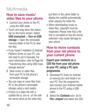 Multimedia
How to save music/                            put them in the same folder to
video files to your phone                     display the subtitle automatically
1 Connect your phone to the PC                when playing the video file.
    using the USB cable.                    • When downloading music or
• Touch and drag down the status
                                              video files, copyright must be
  bar on the home screen. Select              respected. Please note that a file
  USB connected  Turn on USB                 that is corrupted or has the wrong
  storage  Open the removable                extension may cause damage to
  memory folder in the PC to view             your phone.
  the files.                                How to move contacts
• If you haven't installed LG Android       from your old phone to
  Platform Driver on your PC, you           your current phone
  will need to set it manually. For
  more information, refer to Page 65        Export your contacts as a
  Transferring files using USB mass        CSV file from your old phone
  storage devices.                         to your PC, using a PC sync
2 Save music or video files                 programme.
    from your PC to the phone's             1 Download PC Suite for Android
    removable storage.                        at www.lg.com and install it on
• You can copy or move files from             your PC. Run the programme,
  PC to the phone's removable                 and connect your Android mobile
  storage using a card reader.                phone to the PC using a USB
• If there is a video file with a             cable.
  subtitle file (a .smi or .srt file with   2 Select the Contacts icon. Go to
  the same name as the video file),           File-Import and select the CSV

66
 