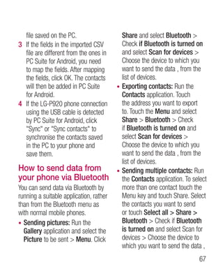 file saved on the PC.                    Share and select Bluetooth 
3 If the fields in the imported CSV        Check if Bluetooth is turned on
  file are different from the ones in      and select Scan for devices 
  PC Suite for Android, you need           Choose the device to which you
  to map the fields. After mapping         want to send the data , from the
  the fields, click OK. The contacts       list of devices.
  will then be added in PC Suite         • Exporting contacts: Run the
  for Android.                             Contacts application. Touch
4 If the LG-P920 phone connection          the address you want to export
  using the USB cable is detected          to. Touch the Menu and select
  by PC Suite for Android, click           Share  Bluetooth  Check
  Sync or Sync contacts to             if Bluetooth is turned on and
  synchronise the contacts saved           select Scan for devices 
  in the PC to your phone and              Choose the device to which you
  save them.                               want to send the data , from the
                                           list of devices.
How to send data from                    • Sending multiple contacts: Run
your phone via Bluetooth                   the Contacts application. To select
You can send data via Bluetooth by         more than one contact touch the
running a suitable application, rather     Menu key and touch Share. Select
than from the Bluetooth menu as            the contacts you want to send
with normal mobile phones.                 or touch Select all  Share 
• Sending pictures: Run the                Bluetooth  Check if Bluetooth
  Gallery application and select the       is turned on and select Scan for
  Picture to be sent  Menu. Click         devices  Choose the device to
                                           which you want to send the data ,
                                                                           67
 