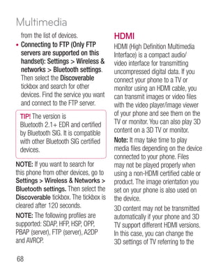Multimedia
    from the list of devices.            HDMI
•   Connecting to FTP (Only FTP          HDMI (High Definition Multimedia
    servers are supported on this        Interface) is a compact audio/
    handset): Settings  Wireless       video interface for transmitting
    networks  Bluetooth settings.       uncompressed digital data. If you
    Then select the Discoverable         connect your phone to a TV or
    tickbox and search for other         monitor using an HDMI cable, you
    devices. Find the service you want   can transmit images or video files
    and connect to the FTP server.       with the video player/image viewer
    TIP! The version is                  of your phone and see them on the
    Bluetooth 2.1+ EDR and certified     TV or monitor. You can also play 3D
    by Bluetooth SIG. It is compatible   content on a 3D TV or monitor.
    with other Bluetooth SIG certified   Note: It may take time to play
    devices.                             media files depending on the device
                                         connected to your phone. Files
NOTE: If you want to search for          may not be played properly when
this phone from other devices, go to     using a non-HDMI certified cable or
Settings  Wireless  Networks          product. The image orientation you
Bluetooth settings. Then select the      set on your phone is also used on
Discoverable tickbox. The tickbox is     the device.
cleared after 120 seconds.               3D content may not be transmitted
NOTE: The following profiles are         automatically if your phone and 3D
supported: SDAP, HFP, HSP, OPP,          TV support different HDMI versions.
PBAP (server), FTP (server), A2DP        In this case, you can change the
and AVRCP.                               3D settings of TV referring to the

68
 