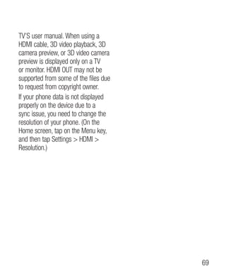 TV’S user manual. When using a
HDMI cable, 3D video playback, 3D
camera preview, or 3D video camera
preview is displayed only on a TV
or monitor. HDMI OUT may not be
supported from some of the files due
to request from copyright owner.
If your phone data is not displayed
properly on the device due to a
sync issue, you need to change the
resolution of your phone. (On the
Home screen, tap on the Menu key,
and then tap Settings  HDMI 
Resolution.)




                                       69
 