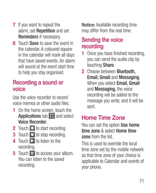 7 If you want to repeat the            Notice: Available recording time
  alarm, set Repetition and set        may differ from the real time.
  Reminders if necessary.
                                       Sending the voice
8 Touch Save to save the event in
  the calendar. A coloured square      recording
  in the calendar will mark all days   1 Once you have finished recording,
  that have saved events. An alarm       you can send the audio clip by
  will sound at the event start time     touching Share.
  to help you stay organised.          2 Choose between Bluetooth,
                                         Email, Gmail and Messaging.
Recording a sound or                     When you select Email, Gmail
voice                                    and Messaging, the voice
                                         recording will be added to the
Use the voice recorder to record
                                         message you write, and it will be
voice memos or other audio files.
                                         sent.
1 On the home screen, touch the
   Applications tab       and select   Home Time Zone
   Voice Recorder.
                                       You can set the option Use home
2 Touch to start recording.            time zone  select Home time
3 Touch to stop recording.             zone from the list.
4 Touch to listen to the               This is used to override the local
   recording.                          time zone set by the mobile network
5 Touch to access your album.          so that time zone of your choice is
   You can listen to the saved         applicable to Calendar and events of
   recording.                          your phone.

                                                                          71
 