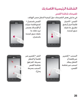 ‫الشاشة الرئيسية اخلاصة بك‬
                                 ‫تلميحات شاشة اللمس‬
   ‫في ما يلي بعض التلميحات حول كيفية التنقل ضمن الهاتف.‬
 ‫اللمس باستمرار -‬                         ‫اللمس - الختيار‬
‫لفتح قائمة خيارات‬                      ‫قائمة/خيار أو فتح‬
‫أو اإلمساك بعنصر‬                          ‫تطبيق، ما عليك‬
       ‫تريد نقله، ما‬                         ‫سوى لمسه.‬
‫عليك سوى لمسه‬
          ‫باستمرار.‬




‫النقر - للتمرير عبر‬                      ‫السحب - للتمرير‬
   ‫قائمة أو التنقل‬                             ‫عبر قائمة أو‬
  ‫بسرعة، انقر فوق‬                             ‫التنقل ببطء،‬
    ‫شاشة اللمس‬                          ‫اسحب عبر شاشة‬
   ‫(اسحب بسرعة‬                                      ‫اللمس.‬
             ‫وحرر).‬
                ‫ّ‬




                                                       ‫62‬
 