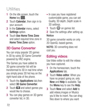 Utilities
1 On the idle screen, touch the        •In case you have registered
  Home key        .                     customizable game, you can set
2 Touch Calendar, then sign in to       Quality, 3D depth, Depth scale in
  your account.                         3D settings.
3 In the Calendar menu, select         1 Touch       on games list.
  Settings option.                     2 Save the settings after setting up.
4 Touch Use Home Time Zone             Notice
  and select required time zone in     3D game converter works on only
  Home Time Zone option.               2D OpenGL-based games.
                                       NOTE: 3D converting does not
3D Game Converter
                                       cost you.
You can enjoy popular 2D games
in 3D by using 3D Game Converter       Editing videos
powered by HRZ engine.                 Use Video editor to edit the videos
The Games you have added to            you have captured.
3D game converter list will be         1 On the homescreen, touch the
transformed to 3D in real time when       Applications tab.
you simply press 3D hot key on the
                                       2 Touch Video editor. When you
right-hand side of the phone.
                                          have no project going on, only
1 Touch the Applications tab,then         New and Help is available. Tap
    select 3D Game Converter.             the Menu key to see the Help.
2 Touch         and select games you   3 Touch New and select Add to
    would like to choose.                 add videos,images or Musics
3 You can play games on 3D game           you’d like to insert. You can drag
    converter list, in 3D.                files down to where you want
72
 