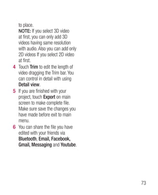 to place.
  NOTE: If you select 3D video
  at first, you can only add 3D
  videos having same resolution
  with audio. Also you can add only
  2D videos If you select 2D video
  at first.
4 Touch Trim to edit the length of
  video dragging the Trim bar. You
  can control in detail with using
  Detail view.
5 If you are finished with your
  project, touch Export on main
  screen to make complete file.
  Make sure save the changes you
  have made before exit to main
  menu.
6 You can share the file you have
  edited with your friends via
  Bluetooth, Email, Facebook,
  Gmail, Messaging and Youtube.




                                      73
 
