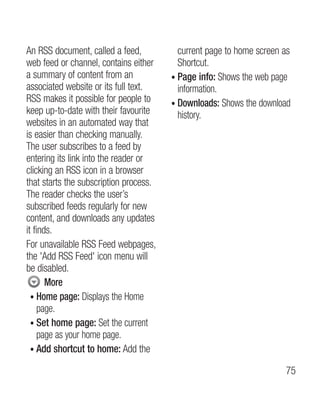 An RSS document, called a feed,           current page to home screen as
web feed or channel, contains either      Shortcut.
a summary of content from an            • Page info: Shows the web page
                                          
associated website or its full text.      information.
RSS makes it possible for people to     •  ownloads: Shows the download
                                          D
keep up-to-date with their favourite      history.
websites in an automated way that
is easier than checking manually.
The user subscribes to a feed by
entering its link into the reader or
clicking an RSS icon in a browser
that starts the subscription process.
The reader checks the user’s
subscribed feeds regularly for new
content, and downloads any updates
it finds.
For unavailable RSS Feed webpages,
the 'Add RSS Feed' icon menu will
be disabled.
       More
  •  ome page: Displays the Home
     H
     page.
  • Set home page: Set the current
     
     page as your home page.
  • Add shortcut to home: Add the
     

                                                                      75
 