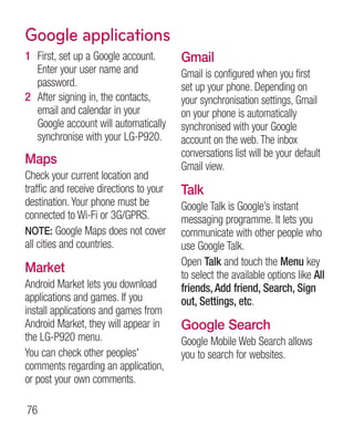 Google applications
1 First, set up a Google account.        Gmail
  Enter your user name and               Gmail is configured when you first
  password.                              set up your phone. Depending on
2 After signing in, the contacts,        your synchronisation settings, Gmail
  email and calendar in your             on your phone is automatically
  Google account will automatically      synchronised with your Google
  synchronise with your LG-P920.         account on the web. The inbox
                                         conversations list will be your default
Maps                                     Gmail view.
Check your current location and
traffic and receive directions to your   Talk
destination. Your phone must be          Google Talk is Google’s instant
connected to Wi-Fi or 3G/GPRS.           messaging programme. It lets you
NOTE: Google Maps does not cover         communicate with other people who
all cities and countries.                use Google Talk.
                                         Open Talk and touch the Menu key
Market                                   to select the available options like All
Android Market lets you download         friends, Add friend, Search, Sign
applications and games. If you           out, Settings, etc.
install applications and games from
Android Market, they will appear in      Google Search
the LG-P920 menu.                        Google Mobile Web Search allows
You can check other peoples'             you to search for websites.
comments regarding an application,
or post your own comments.

76
 